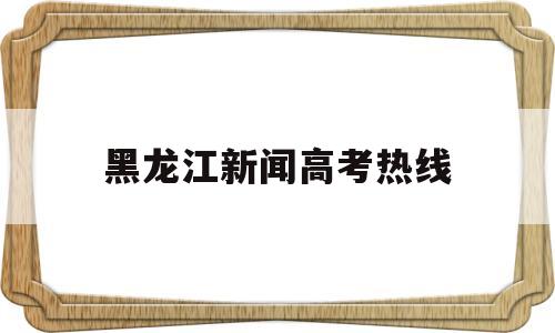 黑龙江新闻高考热线,黑龙江省高考报名信息网